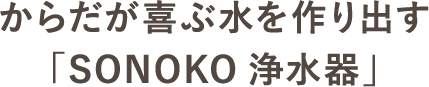 からだが喜ぶ水を作り出す「SONOKO浄水器」
