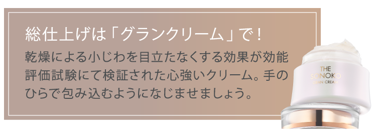 総仕上げは「グランクリーム」で!　乾燥による小じわを目立たなくする効果が効能
                    評価試験にて検証された心強いクリーム。手の
                    ひらで包み込むようになじませましょう。