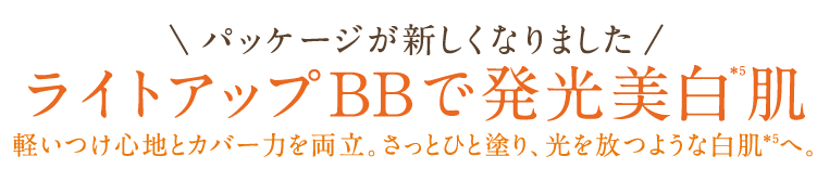 |パッケージが新しくなりました|ライトアップBBで発光美白*5肌　軽いつけ心地とカバー力を両立。さっとひと塗り、光を放つような白肌※5へ