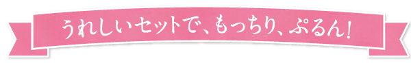 うれしいセットで、もっちり、ぷるん!