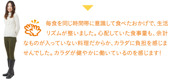 毎食を同じ時間帯に意識して食べたおかげで、生活リズムが整いました。心配していた食事量も、余計なものが入っていない料理だからか、カラダに負担を感じませんでした。カラダが健やかに働いているのを感じます!