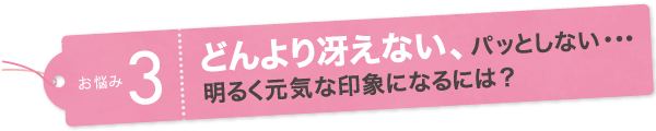 お悩み3　どんより冴えない、パッとしない・・・明るく元気な印象になるには?