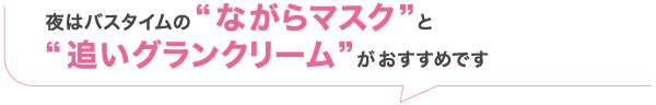 夜はバスタイムの“ながらマスク”と“ 追いグランクリーム”がおすすめです