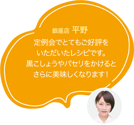 定例会でとてもご好評を
                        いただいたレシピです。
                        黒こしょうやパセリをかけると
                        さらに美味しくなります!
