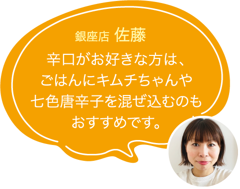 辛口がお好きな方は、ごはんにキムチちゃんや七色唐辛子を混ぜ込むのもおすすめです。