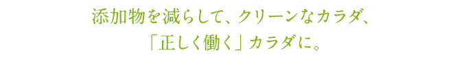 添加物を減らして、クリーンなカラダ、「正しく働く」カラダに。