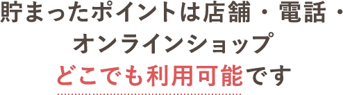 貯まったポイントは店舗・電話・オンラインショップどこでも利用可能です