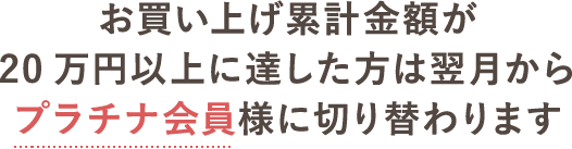 お買い上げ累計金額が20万円以上に達した方は翌月からプラチナ会員様に切り替わります