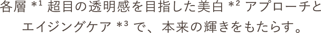 各層*¹超目の透明感を目指した美白*²アプローチとエイジングケア*³で、本来の輝きをもたらす。